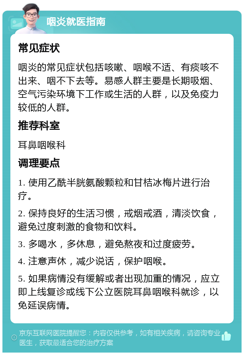 咽炎就医指南 常见症状 咽炎的常见症状包括咳嗽、咽喉不适、有痰咳不出来、咽不下去等。易感人群主要是长期吸烟、空气污染环境下工作或生活的人群，以及免疫力较低的人群。 推荐科室 耳鼻咽喉科 调理要点 1. 使用乙酰半胱氨酸颗粒和甘桔冰梅片进行治疗。 2. 保持良好的生活习惯，戒烟戒酒，清淡饮食，避免过度刺激的食物和饮料。 3. 多喝水，多休息，避免熬夜和过度疲劳。 4. 注意声休，减少说话，保护咽喉。 5. 如果病情没有缓解或者出现加重的情况，应立即上线复诊或线下公立医院耳鼻咽喉科就诊，以免延误病情。