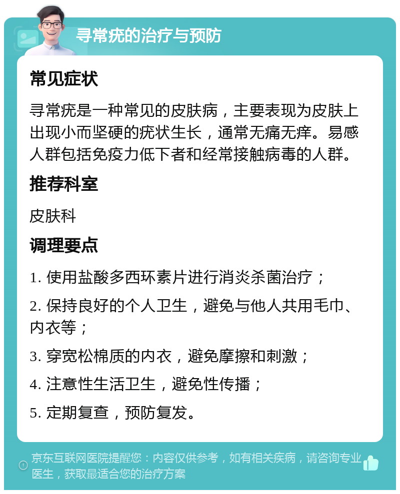 寻常疣的治疗与预防 常见症状 寻常疣是一种常见的皮肤病，主要表现为皮肤上出现小而坚硬的疣状生长，通常无痛无痒。易感人群包括免疫力低下者和经常接触病毒的人群。 推荐科室 皮肤科 调理要点 1. 使用盐酸多西环素片进行消炎杀菌治疗； 2. 保持良好的个人卫生，避免与他人共用毛巾、内衣等； 3. 穿宽松棉质的内衣，避免摩擦和刺激； 4. 注意性生活卫生，避免性传播； 5. 定期复查，预防复发。