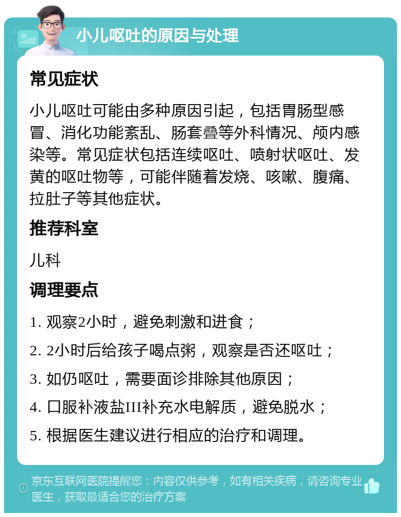 小儿呕吐的原因与处理 常见症状 小儿呕吐可能由多种原因引起，包括胃肠型感冒、消化功能紊乱、肠套叠等外科情况、颅内感染等。常见症状包括连续呕吐、喷射状呕吐、发黄的呕吐物等，可能伴随着发烧、咳嗽、腹痛、拉肚子等其他症状。 推荐科室 儿科 调理要点 1. 观察2小时，避免刺激和进食； 2. 2小时后给孩子喝点粥，观察是否还呕吐； 3. 如仍呕吐，需要面诊排除其他原因； 4. 口服补液盐III补充水电解质，避免脱水； 5. 根据医生建议进行相应的治疗和调理。