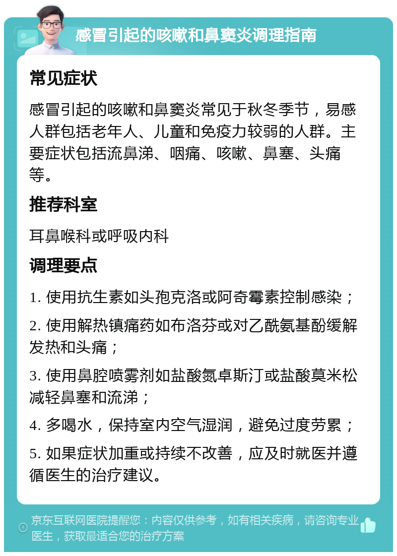 感冒引起的咳嗽和鼻窦炎调理指南 常见症状 感冒引起的咳嗽和鼻窦炎常见于秋冬季节，易感人群包括老年人、儿童和免疫力较弱的人群。主要症状包括流鼻涕、咽痛、咳嗽、鼻塞、头痛等。 推荐科室 耳鼻喉科或呼吸内科 调理要点 1. 使用抗生素如头孢克洛或阿奇霉素控制感染； 2. 使用解热镇痛药如布洛芬或对乙酰氨基酚缓解发热和头痛； 3. 使用鼻腔喷雾剂如盐酸氮卓斯汀或盐酸莫米松减轻鼻塞和流涕； 4. 多喝水，保持室内空气湿润，避免过度劳累； 5. 如果症状加重或持续不改善，应及时就医并遵循医生的治疗建议。