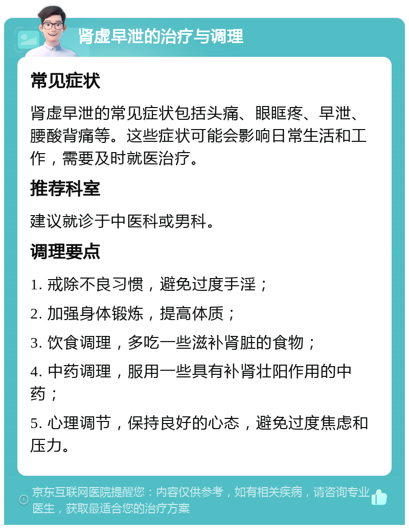 肾虚早泄的治疗与调理 常见症状 肾虚早泄的常见症状包括头痛、眼眶疼、早泄、腰酸背痛等。这些症状可能会影响日常生活和工作，需要及时就医治疗。 推荐科室 建议就诊于中医科或男科。 调理要点 1. 戒除不良习惯，避免过度手淫； 2. 加强身体锻炼，提高体质； 3. 饮食调理，多吃一些滋补肾脏的食物； 4. 中药调理，服用一些具有补肾壮阳作用的中药； 5. 心理调节，保持良好的心态，避免过度焦虑和压力。