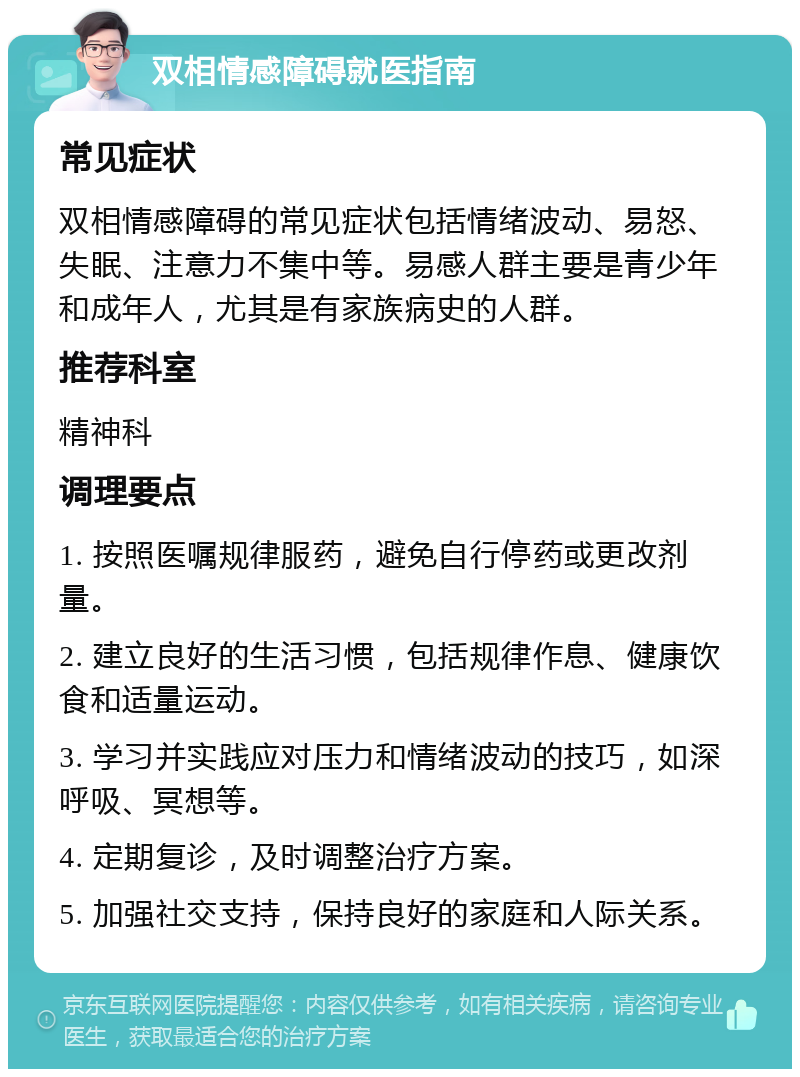 双相情感障碍就医指南 常见症状 双相情感障碍的常见症状包括情绪波动、易怒、失眠、注意力不集中等。易感人群主要是青少年和成年人，尤其是有家族病史的人群。 推荐科室 精神科 调理要点 1. 按照医嘱规律服药，避免自行停药或更改剂量。 2. 建立良好的生活习惯，包括规律作息、健康饮食和适量运动。 3. 学习并实践应对压力和情绪波动的技巧，如深呼吸、冥想等。 4. 定期复诊，及时调整治疗方案。 5. 加强社交支持，保持良好的家庭和人际关系。