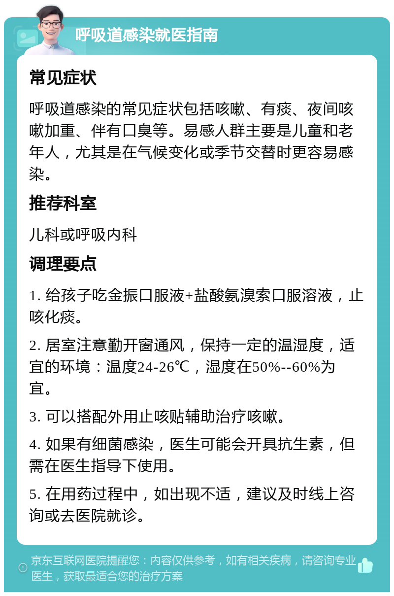 呼吸道感染就医指南 常见症状 呼吸道感染的常见症状包括咳嗽、有痰、夜间咳嗽加重、伴有口臭等。易感人群主要是儿童和老年人，尤其是在气候变化或季节交替时更容易感染。 推荐科室 儿科或呼吸内科 调理要点 1. 给孩子吃金振口服液+盐酸氨溴索口服溶液，止咳化痰。 2. 居室注意勤开窗通风，保持一定的温湿度，适宜的环境：温度24-26℃，湿度在50%--60%为宜。 3. 可以搭配外用止咳贴辅助治疗咳嗽。 4. 如果有细菌感染，医生可能会开具抗生素，但需在医生指导下使用。 5. 在用药过程中，如出现不适，建议及时线上咨询或去医院就诊。