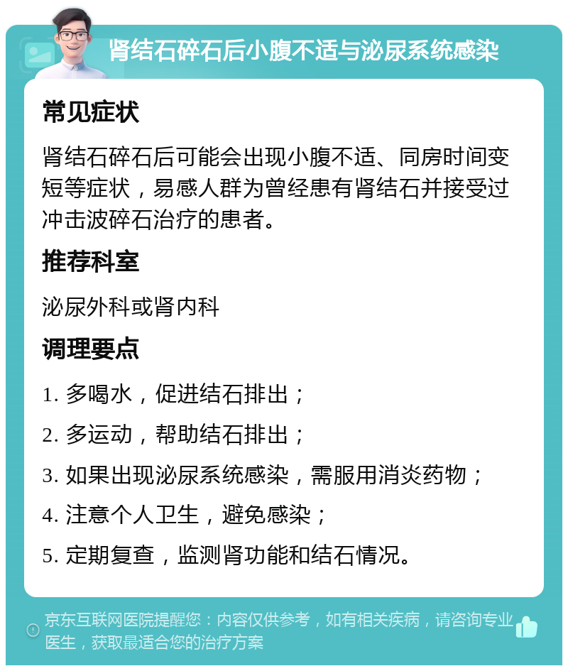 肾结石碎石后小腹不适与泌尿系统感染 常见症状 肾结石碎石后可能会出现小腹不适、同房时间变短等症状，易感人群为曾经患有肾结石并接受过冲击波碎石治疗的患者。 推荐科室 泌尿外科或肾内科 调理要点 1. 多喝水，促进结石排出； 2. 多运动，帮助结石排出； 3. 如果出现泌尿系统感染，需服用消炎药物； 4. 注意个人卫生，避免感染； 5. 定期复查，监测肾功能和结石情况。