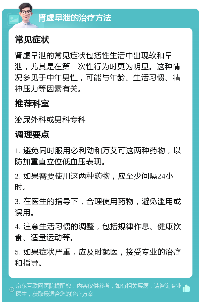 肾虚早泄的治疗方法 常见症状 肾虚早泄的常见症状包括性生活中出现软和早泄，尤其是在第二次性行为时更为明显。这种情况多见于中年男性，可能与年龄、生活习惯、精神压力等因素有关。 推荐科室 泌尿外科或男科专科 调理要点 1. 避免同时服用必利劲和万艾可这两种药物，以防加重直立位低血压表现。 2. 如果需要使用这两种药物，应至少间隔24小时。 3. 在医生的指导下，合理使用药物，避免滥用或误用。 4. 注意生活习惯的调整，包括规律作息、健康饮食、适量运动等。 5. 如果症状严重，应及时就医，接受专业的治疗和指导。