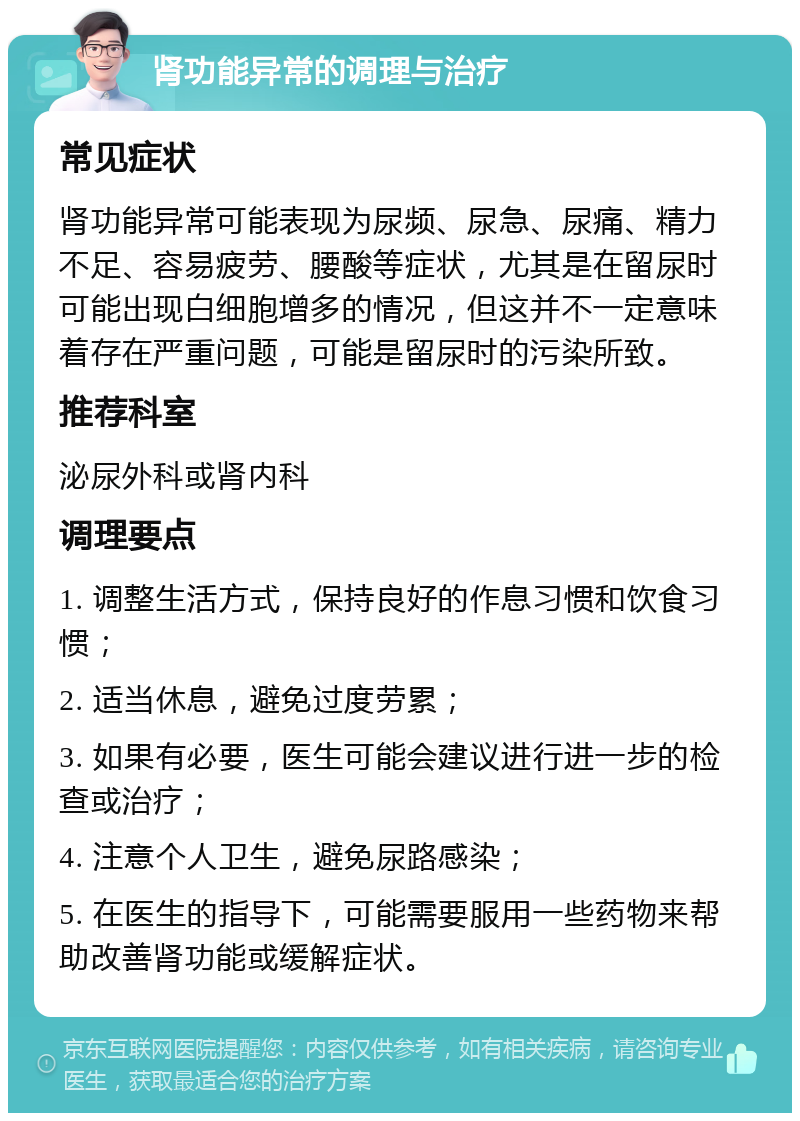 肾功能异常的调理与治疗 常见症状 肾功能异常可能表现为尿频、尿急、尿痛、精力不足、容易疲劳、腰酸等症状，尤其是在留尿时可能出现白细胞增多的情况，但这并不一定意味着存在严重问题，可能是留尿时的污染所致。 推荐科室 泌尿外科或肾内科 调理要点 1. 调整生活方式，保持良好的作息习惯和饮食习惯； 2. 适当休息，避免过度劳累； 3. 如果有必要，医生可能会建议进行进一步的检查或治疗； 4. 注意个人卫生，避免尿路感染； 5. 在医生的指导下，可能需要服用一些药物来帮助改善肾功能或缓解症状。