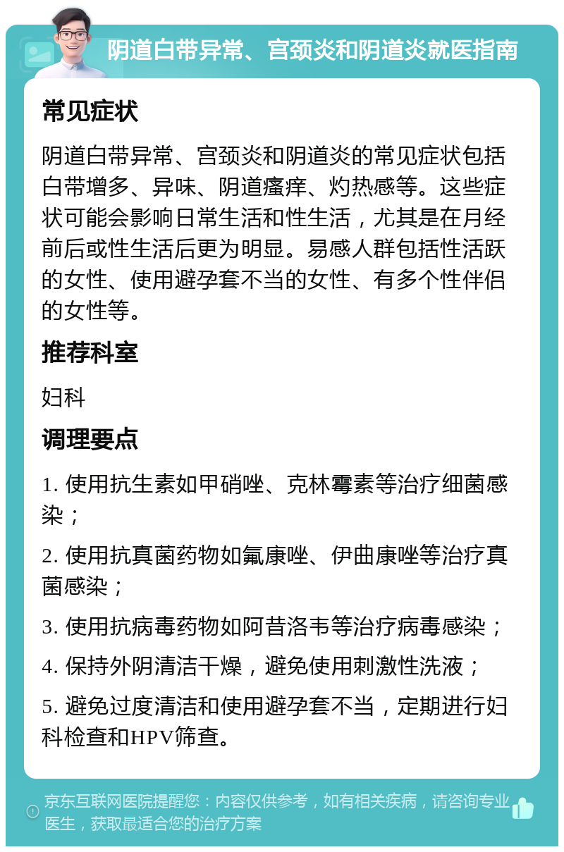 阴道白带异常、宫颈炎和阴道炎就医指南 常见症状 阴道白带异常、宫颈炎和阴道炎的常见症状包括白带增多、异味、阴道瘙痒、灼热感等。这些症状可能会影响日常生活和性生活，尤其是在月经前后或性生活后更为明显。易感人群包括性活跃的女性、使用避孕套不当的女性、有多个性伴侣的女性等。 推荐科室 妇科 调理要点 1. 使用抗生素如甲硝唑、克林霉素等治疗细菌感染； 2. 使用抗真菌药物如氟康唑、伊曲康唑等治疗真菌感染； 3. 使用抗病毒药物如阿昔洛韦等治疗病毒感染； 4. 保持外阴清洁干燥，避免使用刺激性洗液； 5. 避免过度清洁和使用避孕套不当，定期进行妇科检查和HPV筛查。