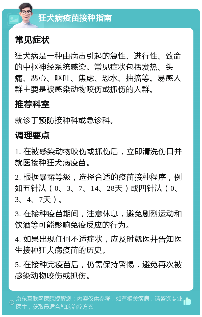 狂犬病疫苗接种指南 常见症状 狂犬病是一种由病毒引起的急性、进行性、致命的中枢神经系统感染。常见症状包括发热、头痛、恶心、呕吐、焦虑、恐水、抽搐等。易感人群主要是被感染动物咬伤或抓伤的人群。 推荐科室 就诊于预防接种科或急诊科。 调理要点 1. 在被感染动物咬伤或抓伤后，立即清洗伤口并就医接种狂犬病疫苗。 2. 根据暴露等级，选择合适的疫苗接种程序，例如五针法（0、3、7、14、28天）或四针法（0、3、4、7天）。 3. 在接种疫苗期间，注意休息，避免剧烈运动和饮酒等可能影响免疫反应的行为。 4. 如果出现任何不适症状，应及时就医并告知医生接种狂犬病疫苗的历史。 5. 在接种完疫苗后，仍需保持警惕，避免再次被感染动物咬伤或抓伤。