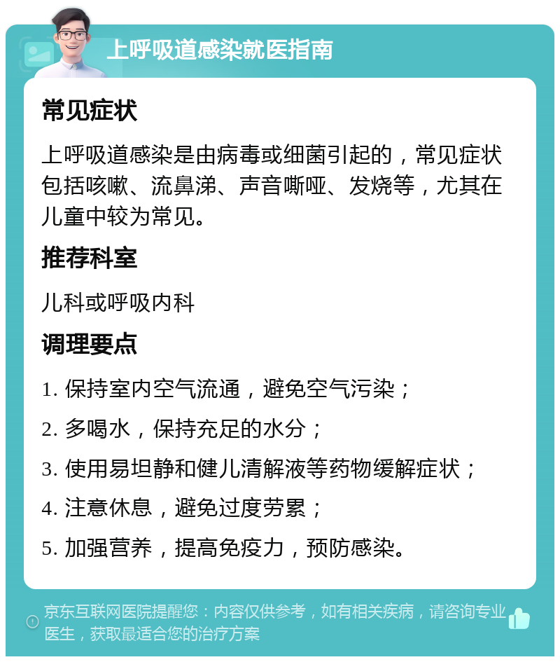 上呼吸道感染就医指南 常见症状 上呼吸道感染是由病毒或细菌引起的，常见症状包括咳嗽、流鼻涕、声音嘶哑、发烧等，尤其在儿童中较为常见。 推荐科室 儿科或呼吸内科 调理要点 1. 保持室内空气流通，避免空气污染； 2. 多喝水，保持充足的水分； 3. 使用易坦静和健儿清解液等药物缓解症状； 4. 注意休息，避免过度劳累； 5. 加强营养，提高免疫力，预防感染。