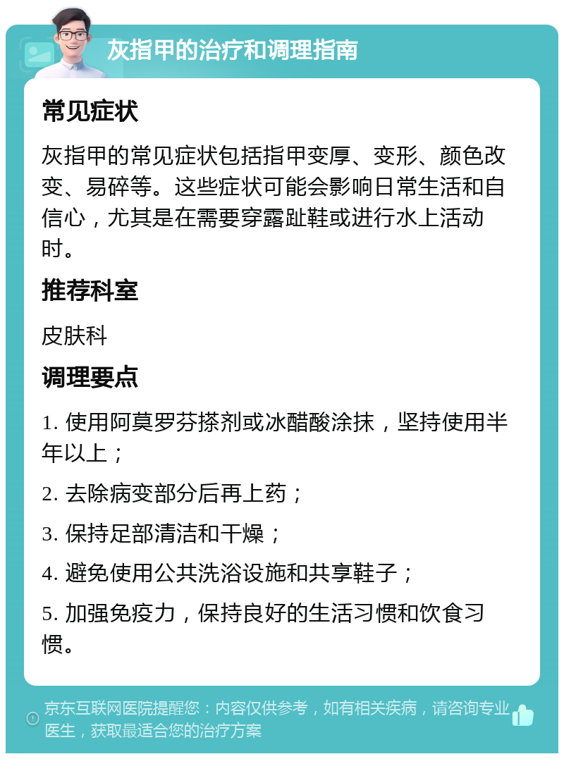 灰指甲的治疗和调理指南 常见症状 灰指甲的常见症状包括指甲变厚、变形、颜色改变、易碎等。这些症状可能会影响日常生活和自信心，尤其是在需要穿露趾鞋或进行水上活动时。 推荐科室 皮肤科 调理要点 1. 使用阿莫罗芬搽剂或冰醋酸涂抹，坚持使用半年以上； 2. 去除病变部分后再上药； 3. 保持足部清洁和干燥； 4. 避免使用公共洗浴设施和共享鞋子； 5. 加强免疫力，保持良好的生活习惯和饮食习惯。