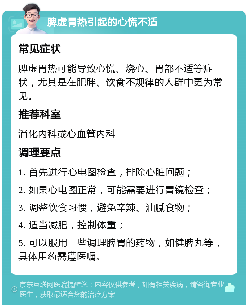 脾虚胃热引起的心慌不适 常见症状 脾虚胃热可能导致心慌、烧心、胃部不适等症状，尤其是在肥胖、饮食不规律的人群中更为常见。 推荐科室 消化内科或心血管内科 调理要点 1. 首先进行心电图检查，排除心脏问题； 2. 如果心电图正常，可能需要进行胃镜检查； 3. 调整饮食习惯，避免辛辣、油腻食物； 4. 适当减肥，控制体重； 5. 可以服用一些调理脾胃的药物，如健脾丸等，具体用药需遵医嘱。