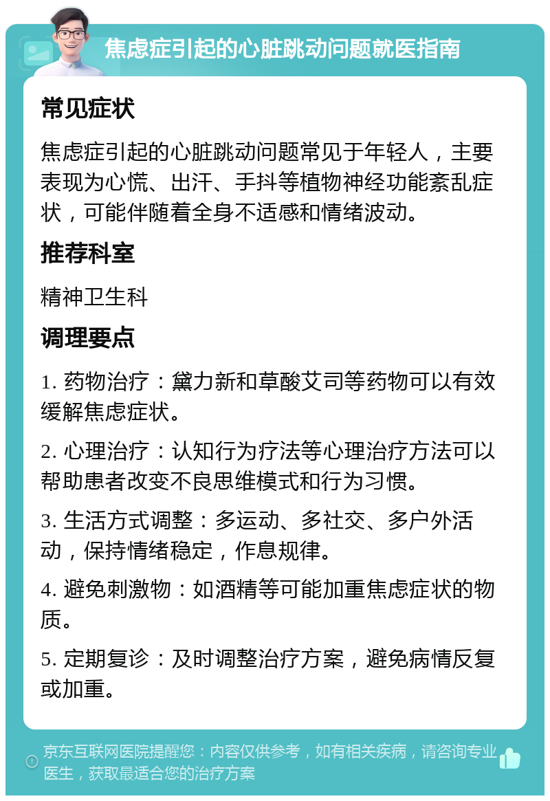 焦虑症引起的心脏跳动问题就医指南 常见症状 焦虑症引起的心脏跳动问题常见于年轻人，主要表现为心慌、出汗、手抖等植物神经功能紊乱症状，可能伴随着全身不适感和情绪波动。 推荐科室 精神卫生科 调理要点 1. 药物治疗：黛力新和草酸艾司等药物可以有效缓解焦虑症状。 2. 心理治疗：认知行为疗法等心理治疗方法可以帮助患者改变不良思维模式和行为习惯。 3. 生活方式调整：多运动、多社交、多户外活动，保持情绪稳定，作息规律。 4. 避免刺激物：如酒精等可能加重焦虑症状的物质。 5. 定期复诊：及时调整治疗方案，避免病情反复或加重。