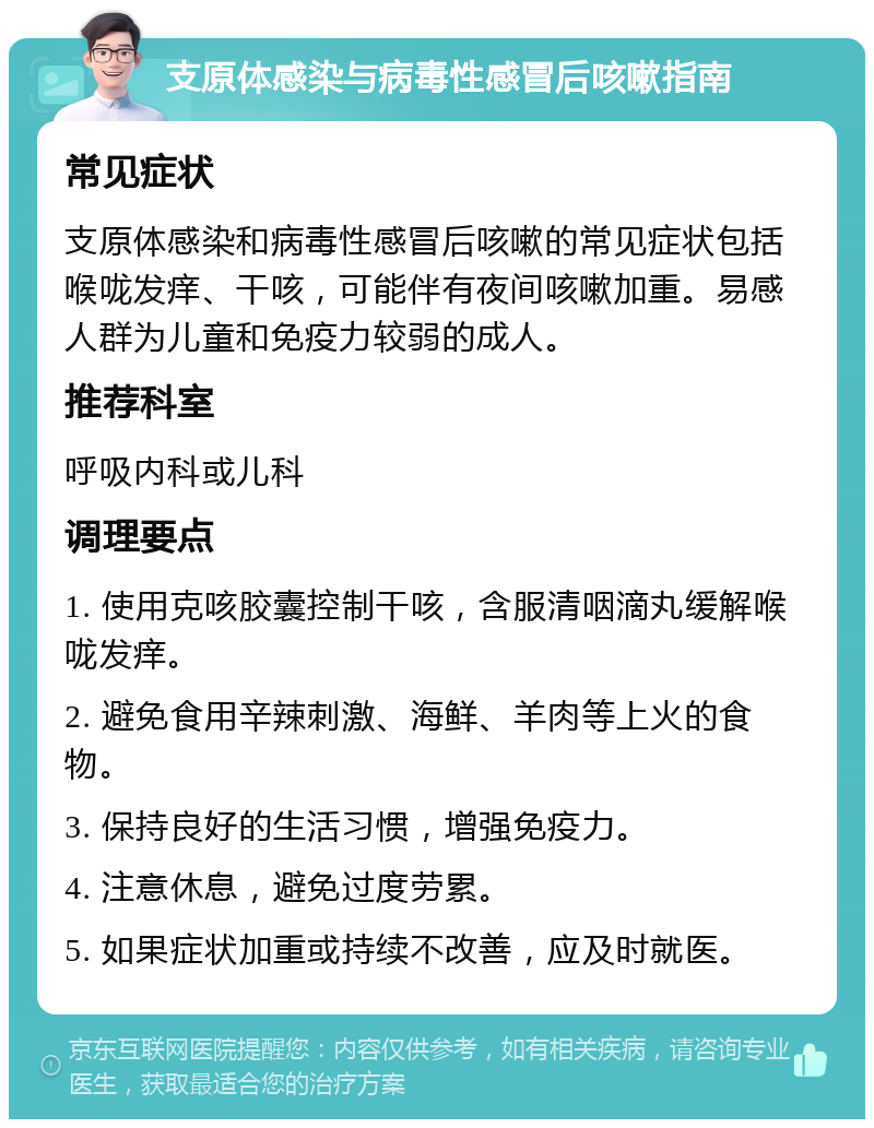 支原体感染与病毒性感冒后咳嗽指南 常见症状 支原体感染和病毒性感冒后咳嗽的常见症状包括喉咙发痒、干咳，可能伴有夜间咳嗽加重。易感人群为儿童和免疫力较弱的成人。 推荐科室 呼吸内科或儿科 调理要点 1. 使用克咳胶囊控制干咳，含服清咽滴丸缓解喉咙发痒。 2. 避免食用辛辣刺激、海鲜、羊肉等上火的食物。 3. 保持良好的生活习惯，增强免疫力。 4. 注意休息，避免过度劳累。 5. 如果症状加重或持续不改善，应及时就医。