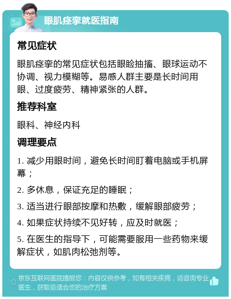 眼肌痉挛就医指南 常见症状 眼肌痉挛的常见症状包括眼睑抽搐、眼球运动不协调、视力模糊等。易感人群主要是长时间用眼、过度疲劳、精神紧张的人群。 推荐科室 眼科、神经内科 调理要点 1. 减少用眼时间，避免长时间盯着电脑或手机屏幕； 2. 多休息，保证充足的睡眠； 3. 适当进行眼部按摩和热敷，缓解眼部疲劳； 4. 如果症状持续不见好转，应及时就医； 5. 在医生的指导下，可能需要服用一些药物来缓解症状，如肌肉松弛剂等。