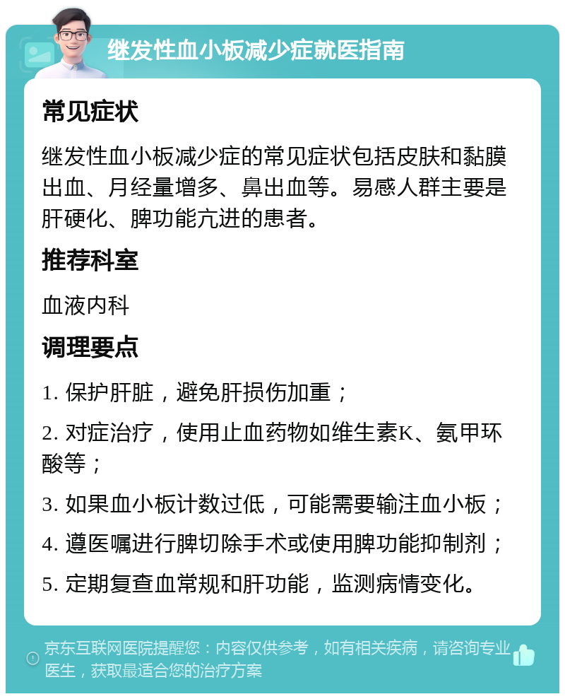 继发性血小板减少症就医指南 常见症状 继发性血小板减少症的常见症状包括皮肤和黏膜出血、月经量增多、鼻出血等。易感人群主要是肝硬化、脾功能亢进的患者。 推荐科室 血液内科 调理要点 1. 保护肝脏，避免肝损伤加重； 2. 对症治疗，使用止血药物如维生素K、氨甲环酸等； 3. 如果血小板计数过低，可能需要输注血小板； 4. 遵医嘱进行脾切除手术或使用脾功能抑制剂； 5. 定期复查血常规和肝功能，监测病情变化。