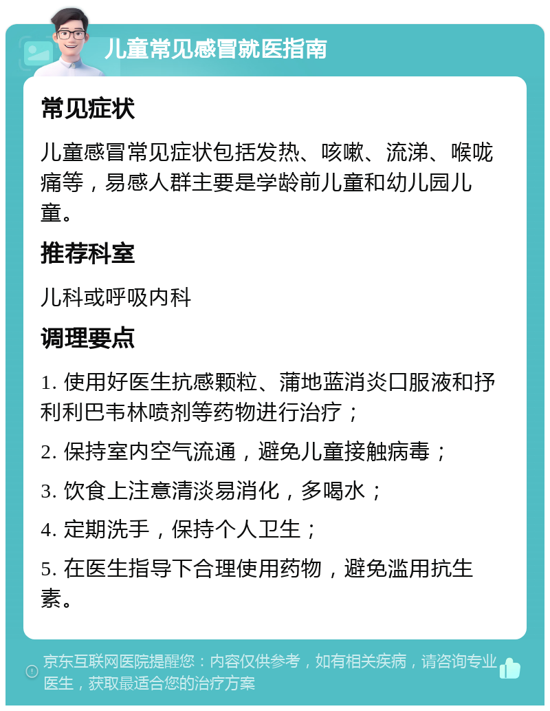 儿童常见感冒就医指南 常见症状 儿童感冒常见症状包括发热、咳嗽、流涕、喉咙痛等，易感人群主要是学龄前儿童和幼儿园儿童。 推荐科室 儿科或呼吸内科 调理要点 1. 使用好医生抗感颗粒、蒲地蓝消炎口服液和抒利利巴韦林喷剂等药物进行治疗； 2. 保持室内空气流通，避免儿童接触病毒； 3. 饮食上注意清淡易消化，多喝水； 4. 定期洗手，保持个人卫生； 5. 在医生指导下合理使用药物，避免滥用抗生素。