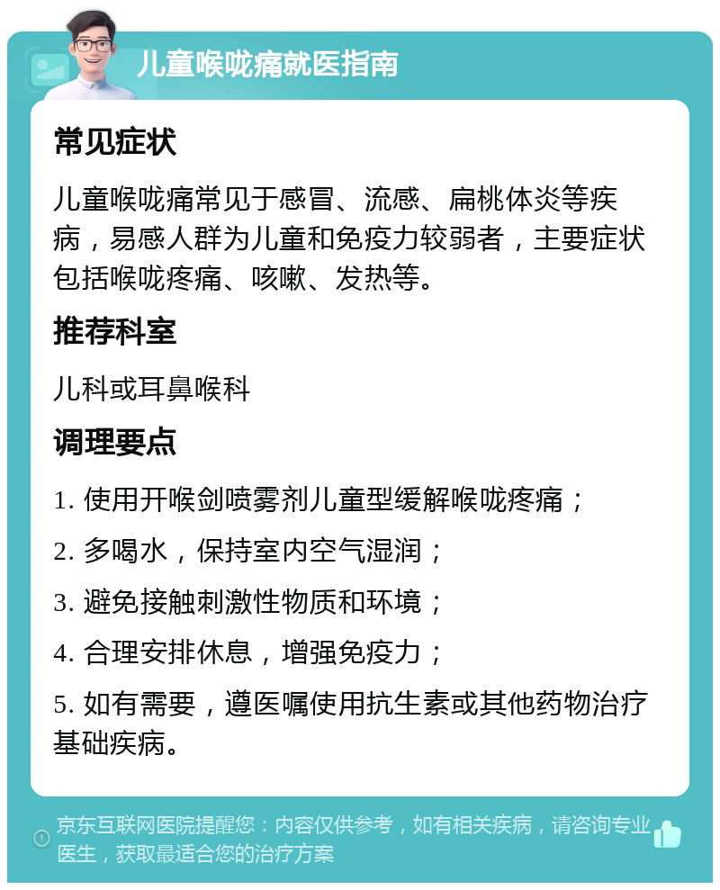 儿童喉咙痛就医指南 常见症状 儿童喉咙痛常见于感冒、流感、扁桃体炎等疾病，易感人群为儿童和免疫力较弱者，主要症状包括喉咙疼痛、咳嗽、发热等。 推荐科室 儿科或耳鼻喉科 调理要点 1. 使用开喉剑喷雾剂儿童型缓解喉咙疼痛； 2. 多喝水，保持室内空气湿润； 3. 避免接触刺激性物质和环境； 4. 合理安排休息，增强免疫力； 5. 如有需要，遵医嘱使用抗生素或其他药物治疗基础疾病。