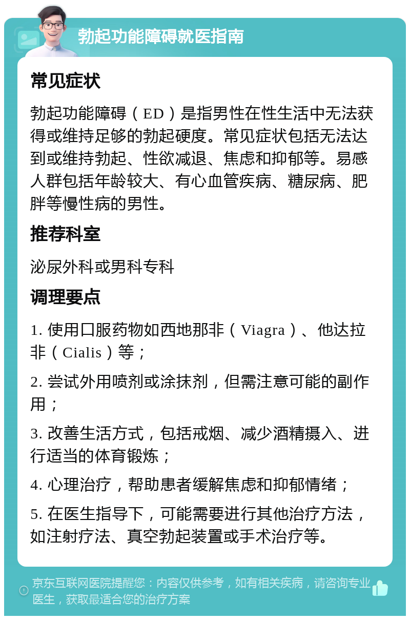 勃起功能障碍就医指南 常见症状 勃起功能障碍（ED）是指男性在性生活中无法获得或维持足够的勃起硬度。常见症状包括无法达到或维持勃起、性欲减退、焦虑和抑郁等。易感人群包括年龄较大、有心血管疾病、糖尿病、肥胖等慢性病的男性。 推荐科室 泌尿外科或男科专科 调理要点 1. 使用口服药物如西地那非（Viagra）、他达拉非（Cialis）等； 2. 尝试外用喷剂或涂抹剂，但需注意可能的副作用； 3. 改善生活方式，包括戒烟、减少酒精摄入、进行适当的体育锻炼； 4. 心理治疗，帮助患者缓解焦虑和抑郁情绪； 5. 在医生指导下，可能需要进行其他治疗方法，如注射疗法、真空勃起装置或手术治疗等。