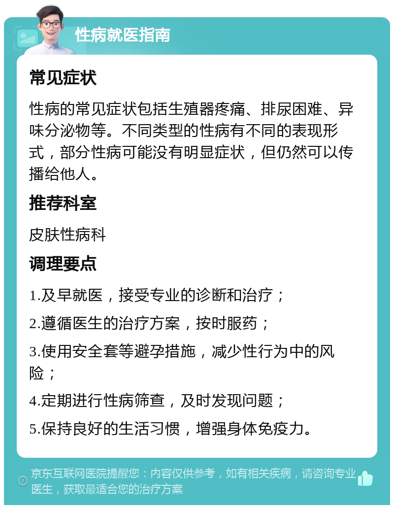 性病就医指南 常见症状 性病的常见症状包括生殖器疼痛、排尿困难、异味分泌物等。不同类型的性病有不同的表现形式，部分性病可能没有明显症状，但仍然可以传播给他人。 推荐科室 皮肤性病科 调理要点 1.及早就医，接受专业的诊断和治疗； 2.遵循医生的治疗方案，按时服药； 3.使用安全套等避孕措施，减少性行为中的风险； 4.定期进行性病筛查，及时发现问题； 5.保持良好的生活习惯，增强身体免疫力。