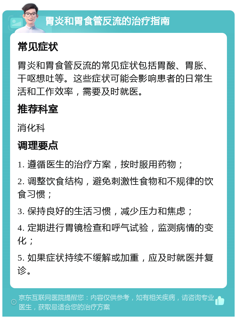 胃炎和胃食管反流的治疗指南 常见症状 胃炎和胃食管反流的常见症状包括胃酸、胃胀、干呕想吐等。这些症状可能会影响患者的日常生活和工作效率，需要及时就医。 推荐科室 消化科 调理要点 1. 遵循医生的治疗方案，按时服用药物； 2. 调整饮食结构，避免刺激性食物和不规律的饮食习惯； 3. 保持良好的生活习惯，减少压力和焦虑； 4. 定期进行胃镜检查和呼气试验，监测病情的变化； 5. 如果症状持续不缓解或加重，应及时就医并复诊。