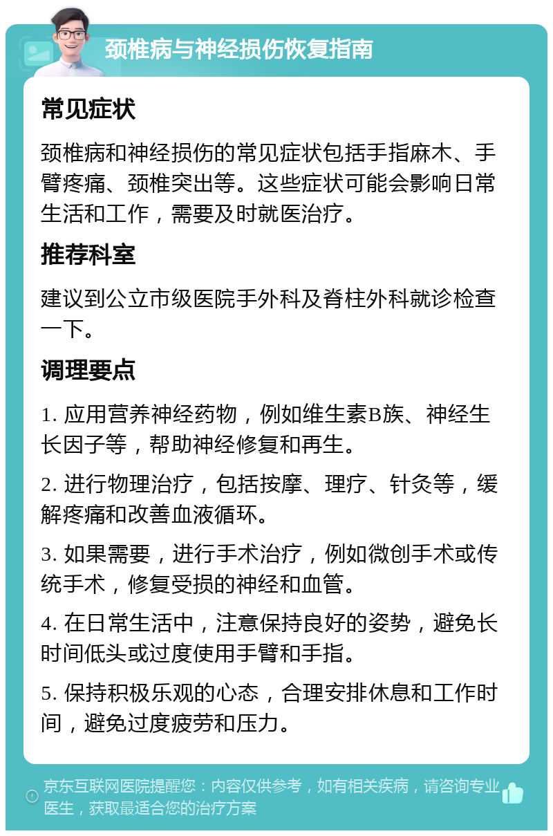 颈椎病与神经损伤恢复指南 常见症状 颈椎病和神经损伤的常见症状包括手指麻木、手臂疼痛、颈椎突出等。这些症状可能会影响日常生活和工作，需要及时就医治疗。 推荐科室 建议到公立市级医院手外科及脊柱外科就诊检查一下。 调理要点 1. 应用营养神经药物，例如维生素B族、神经生长因子等，帮助神经修复和再生。 2. 进行物理治疗，包括按摩、理疗、针灸等，缓解疼痛和改善血液循环。 3. 如果需要，进行手术治疗，例如微创手术或传统手术，修复受损的神经和血管。 4. 在日常生活中，注意保持良好的姿势，避免长时间低头或过度使用手臂和手指。 5. 保持积极乐观的心态，合理安排休息和工作时间，避免过度疲劳和压力。