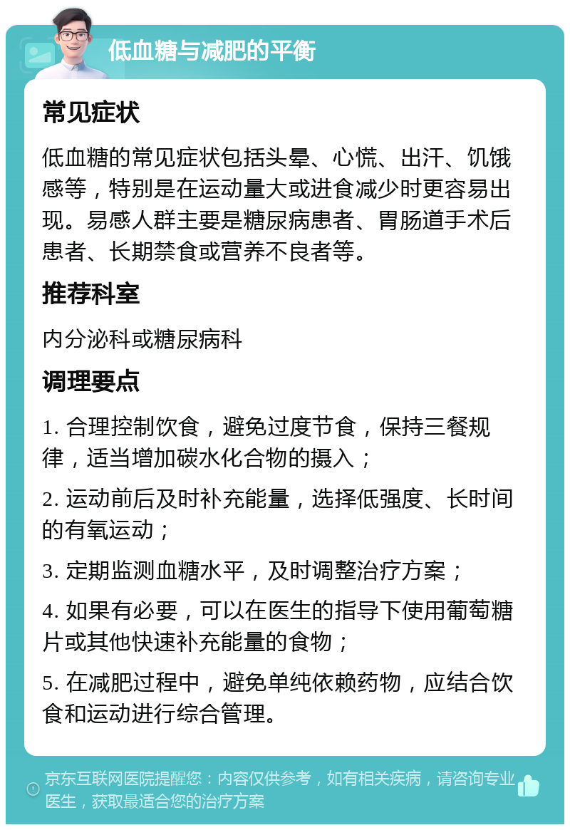 低血糖与减肥的平衡 常见症状 低血糖的常见症状包括头晕、心慌、出汗、饥饿感等，特别是在运动量大或进食减少时更容易出现。易感人群主要是糖尿病患者、胃肠道手术后患者、长期禁食或营养不良者等。 推荐科室 内分泌科或糖尿病科 调理要点 1. 合理控制饮食，避免过度节食，保持三餐规律，适当增加碳水化合物的摄入； 2. 运动前后及时补充能量，选择低强度、长时间的有氧运动； 3. 定期监测血糖水平，及时调整治疗方案； 4. 如果有必要，可以在医生的指导下使用葡萄糖片或其他快速补充能量的食物； 5. 在减肥过程中，避免单纯依赖药物，应结合饮食和运动进行综合管理。