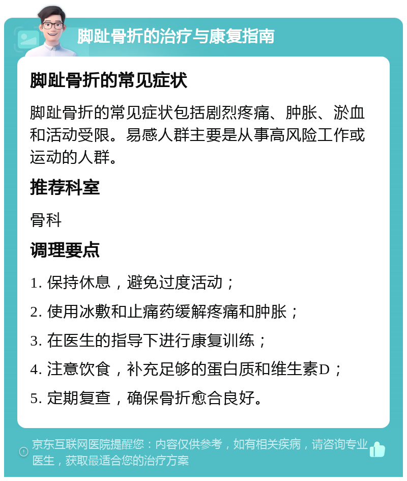 脚趾骨折的治疗与康复指南 脚趾骨折的常见症状 脚趾骨折的常见症状包括剧烈疼痛、肿胀、淤血和活动受限。易感人群主要是从事高风险工作或运动的人群。 推荐科室 骨科 调理要点 1. 保持休息，避免过度活动； 2. 使用冰敷和止痛药缓解疼痛和肿胀； 3. 在医生的指导下进行康复训练； 4. 注意饮食，补充足够的蛋白质和维生素D； 5. 定期复查，确保骨折愈合良好。