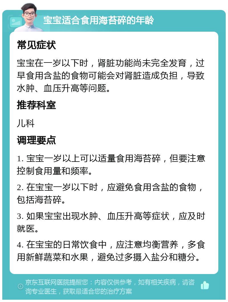 宝宝适合食用海苔碎的年龄 常见症状 宝宝在一岁以下时，肾脏功能尚未完全发育，过早食用含盐的食物可能会对肾脏造成负担，导致水肿、血压升高等问题。 推荐科室 儿科 调理要点 1. 宝宝一岁以上可以适量食用海苔碎，但要注意控制食用量和频率。 2. 在宝宝一岁以下时，应避免食用含盐的食物，包括海苔碎。 3. 如果宝宝出现水肿、血压升高等症状，应及时就医。 4. 在宝宝的日常饮食中，应注意均衡营养，多食用新鲜蔬菜和水果，避免过多摄入盐分和糖分。