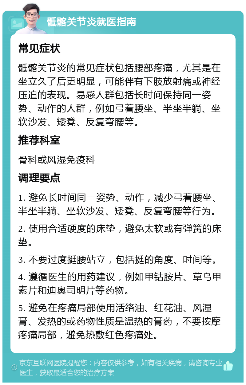 骶髂关节炎就医指南 常见症状 骶髂关节炎的常见症状包括腰部疼痛，尤其是在坐立久了后更明显，可能伴有下肢放射痛或神经压迫的表现。易感人群包括长时间保持同一姿势、动作的人群，例如弓着腰坐、半坐半躺、坐软沙发、矮凳、反复弯腰等。 推荐科室 骨科或风湿免疫科 调理要点 1. 避免长时间同一姿势、动作，减少弓着腰坐、半坐半躺、坐软沙发、矮凳、反复弯腰等行为。 2. 使用合适硬度的床垫，避免太软或有弹簧的床垫。 3. 不要过度挺腰站立，包括挺的角度、时间等。 4. 遵循医生的用药建议，例如甲钴胺片、草乌甲素片和迪奥司明片等药物。 5. 避免在疼痛局部使用活络油、红花油、风湿膏、发热的或药物性质是温热的膏药，不要按摩疼痛局部，避免热敷红色疼痛处。