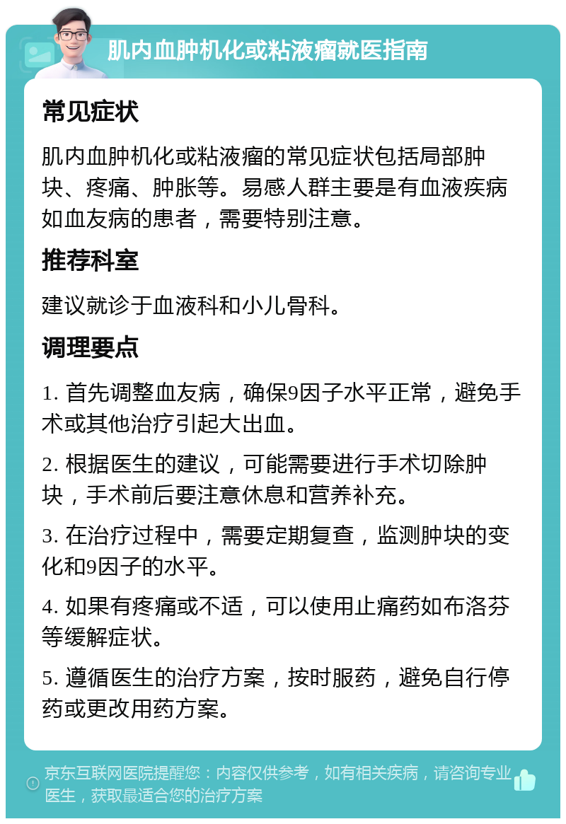 肌内血肿机化或粘液瘤就医指南 常见症状 肌内血肿机化或粘液瘤的常见症状包括局部肿块、疼痛、肿胀等。易感人群主要是有血液疾病如血友病的患者，需要特别注意。 推荐科室 建议就诊于血液科和小儿骨科。 调理要点 1. 首先调整血友病，确保9因子水平正常，避免手术或其他治疗引起大出血。 2. 根据医生的建议，可能需要进行手术切除肿块，手术前后要注意休息和营养补充。 3. 在治疗过程中，需要定期复查，监测肿块的变化和9因子的水平。 4. 如果有疼痛或不适，可以使用止痛药如布洛芬等缓解症状。 5. 遵循医生的治疗方案，按时服药，避免自行停药或更改用药方案。