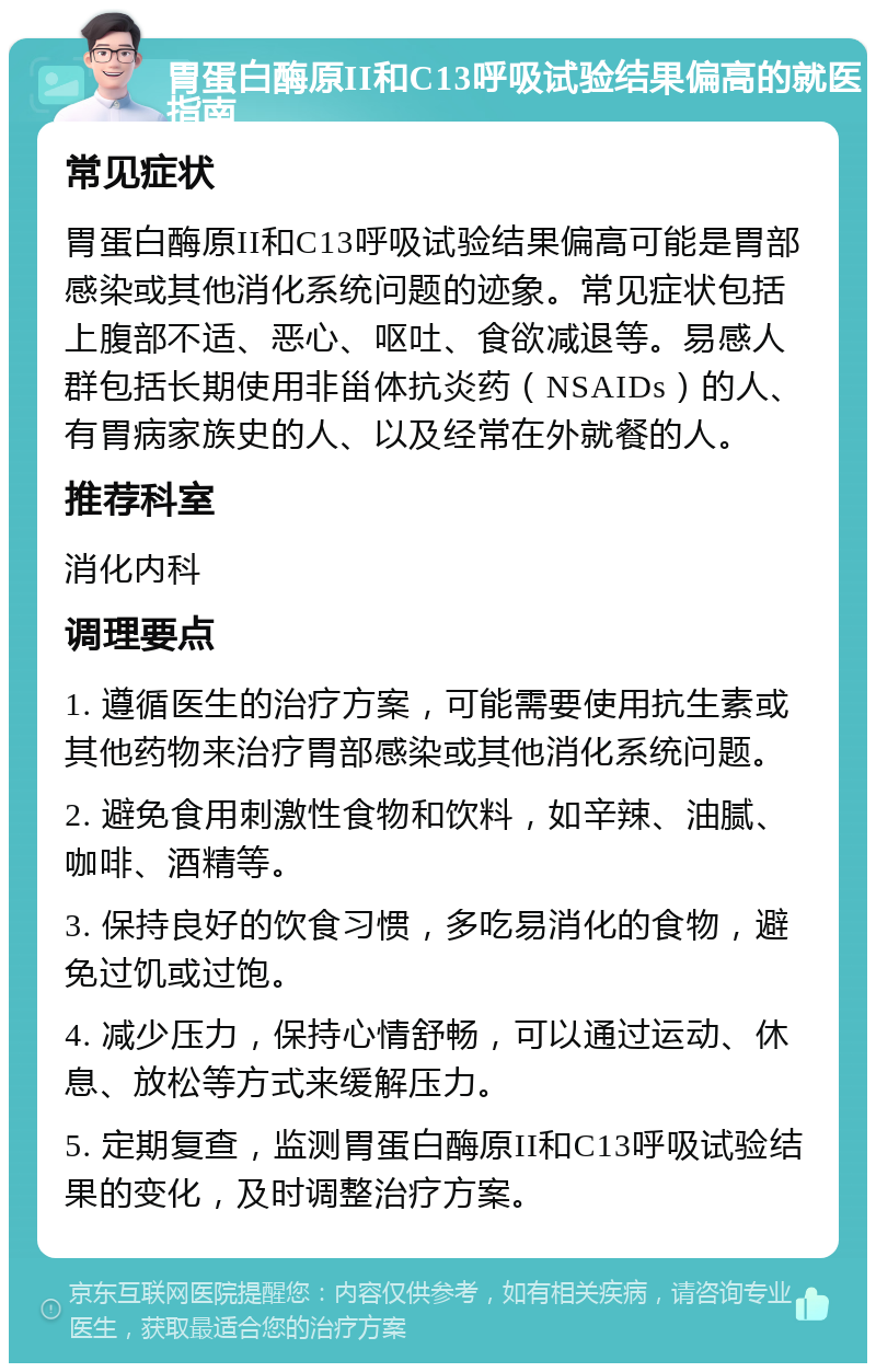 胃蛋白酶原II和C13呼吸试验结果偏高的就医指南 常见症状 胃蛋白酶原II和C13呼吸试验结果偏高可能是胃部感染或其他消化系统问题的迹象。常见症状包括上腹部不适、恶心、呕吐、食欲减退等。易感人群包括长期使用非甾体抗炎药（NSAIDs）的人、有胃病家族史的人、以及经常在外就餐的人。 推荐科室 消化内科 调理要点 1. 遵循医生的治疗方案，可能需要使用抗生素或其他药物来治疗胃部感染或其他消化系统问题。 2. 避免食用刺激性食物和饮料，如辛辣、油腻、咖啡、酒精等。 3. 保持良好的饮食习惯，多吃易消化的食物，避免过饥或过饱。 4. 减少压力，保持心情舒畅，可以通过运动、休息、放松等方式来缓解压力。 5. 定期复查，监测胃蛋白酶原II和C13呼吸试验结果的变化，及时调整治疗方案。