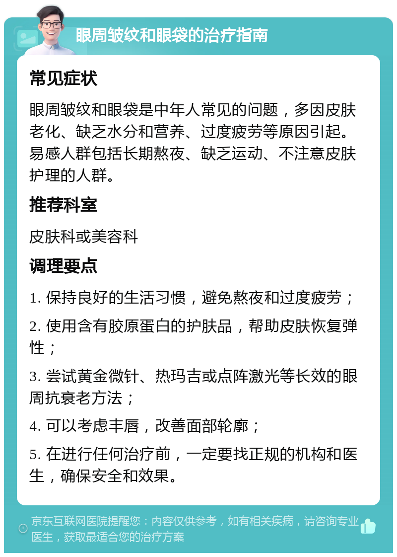 眼周皱纹和眼袋的治疗指南 常见症状 眼周皱纹和眼袋是中年人常见的问题，多因皮肤老化、缺乏水分和营养、过度疲劳等原因引起。易感人群包括长期熬夜、缺乏运动、不注意皮肤护理的人群。 推荐科室 皮肤科或美容科 调理要点 1. 保持良好的生活习惯，避免熬夜和过度疲劳； 2. 使用含有胶原蛋白的护肤品，帮助皮肤恢复弹性； 3. 尝试黄金微针、热玛吉或点阵激光等长效的眼周抗衰老方法； 4. 可以考虑丰唇，改善面部轮廓； 5. 在进行任何治疗前，一定要找正规的机构和医生，确保安全和效果。