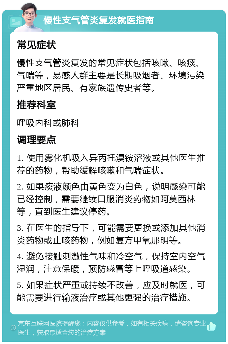 慢性支气管炎复发就医指南 常见症状 慢性支气管炎复发的常见症状包括咳嗽、咳痰、气喘等，易感人群主要是长期吸烟者、环境污染严重地区居民、有家族遗传史者等。 推荐科室 呼吸内科或肺科 调理要点 1. 使用雾化机吸入异丙托溴铵溶液或其他医生推荐的药物，帮助缓解咳嗽和气喘症状。 2. 如果痰液颜色由黄色变为白色，说明感染可能已经控制，需要继续口服消炎药物如阿莫西林等，直到医生建议停药。 3. 在医生的指导下，可能需要更换或添加其他消炎药物或止咳药物，例如复方甲氧那明等。 4. 避免接触刺激性气味和冷空气，保持室内空气湿润，注意保暖，预防感冒等上呼吸道感染。 5. 如果症状严重或持续不改善，应及时就医，可能需要进行输液治疗或其他更强的治疗措施。