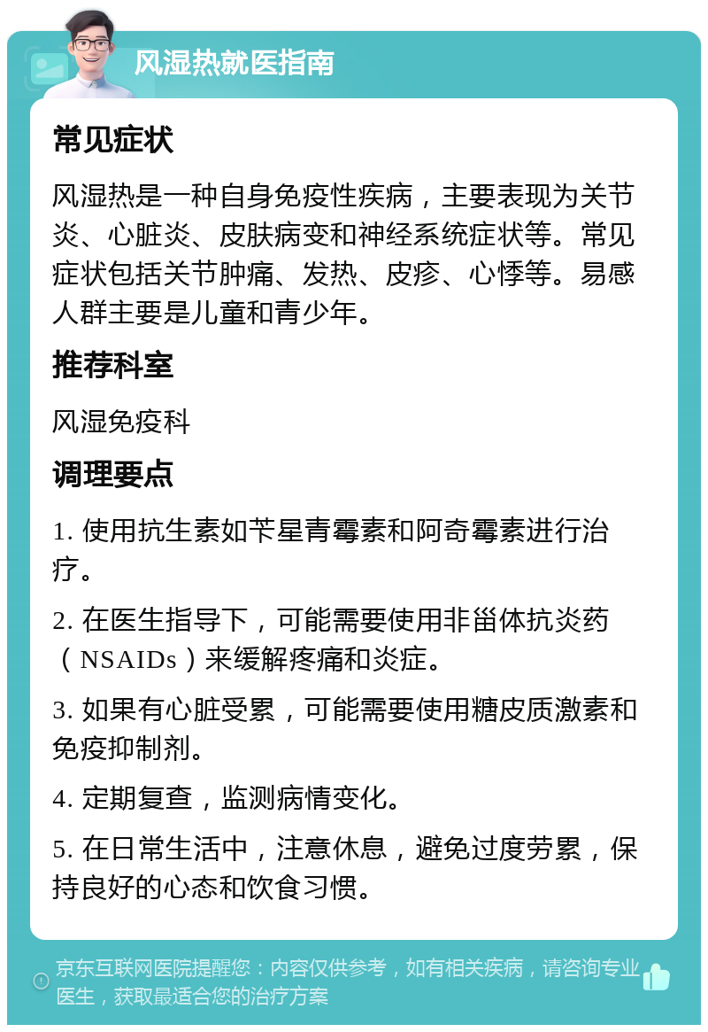 风湿热就医指南 常见症状 风湿热是一种自身免疫性疾病，主要表现为关节炎、心脏炎、皮肤病变和神经系统症状等。常见症状包括关节肿痛、发热、皮疹、心悸等。易感人群主要是儿童和青少年。 推荐科室 风湿免疫科 调理要点 1. 使用抗生素如苄星青霉素和阿奇霉素进行治疗。 2. 在医生指导下，可能需要使用非甾体抗炎药（NSAIDs）来缓解疼痛和炎症。 3. 如果有心脏受累，可能需要使用糖皮质激素和免疫抑制剂。 4. 定期复查，监测病情变化。 5. 在日常生活中，注意休息，避免过度劳累，保持良好的心态和饮食习惯。