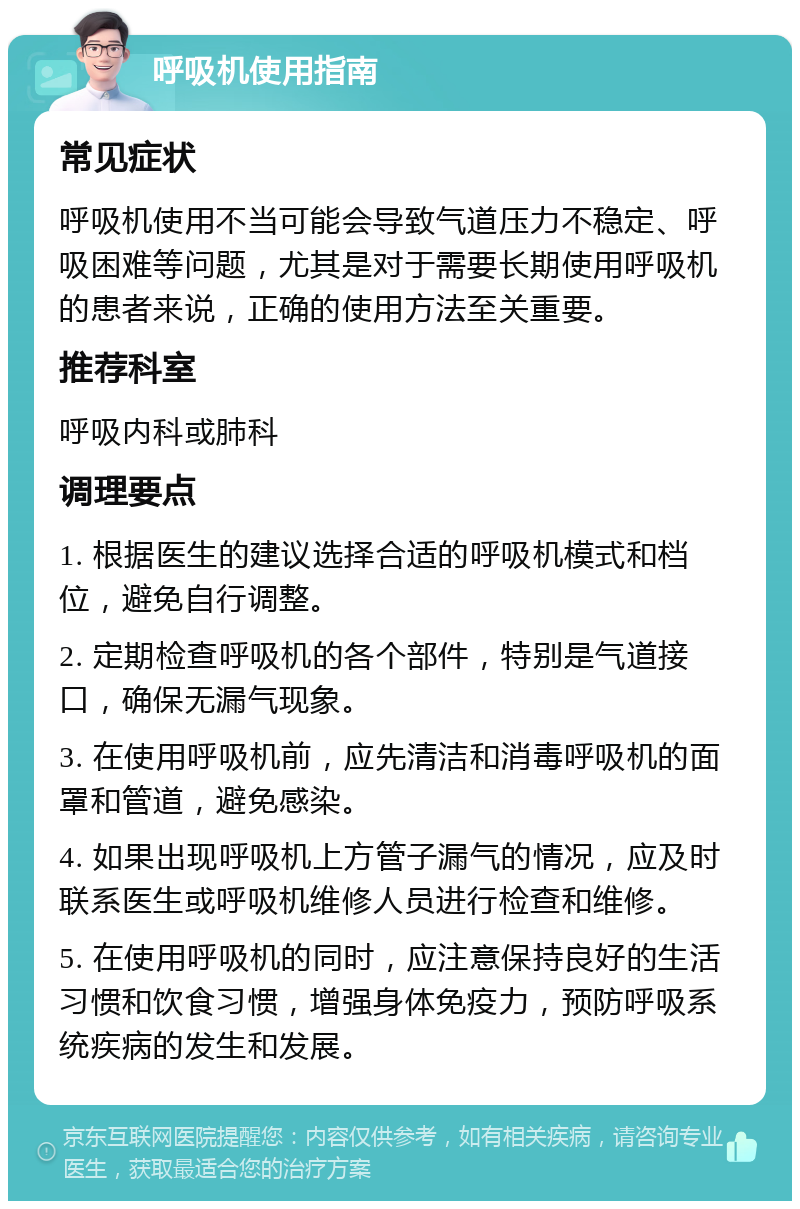 呼吸机使用指南 常见症状 呼吸机使用不当可能会导致气道压力不稳定、呼吸困难等问题，尤其是对于需要长期使用呼吸机的患者来说，正确的使用方法至关重要。 推荐科室 呼吸内科或肺科 调理要点 1. 根据医生的建议选择合适的呼吸机模式和档位，避免自行调整。 2. 定期检查呼吸机的各个部件，特别是气道接口，确保无漏气现象。 3. 在使用呼吸机前，应先清洁和消毒呼吸机的面罩和管道，避免感染。 4. 如果出现呼吸机上方管子漏气的情况，应及时联系医生或呼吸机维修人员进行检查和维修。 5. 在使用呼吸机的同时，应注意保持良好的生活习惯和饮食习惯，增强身体免疫力，预防呼吸系统疾病的发生和发展。