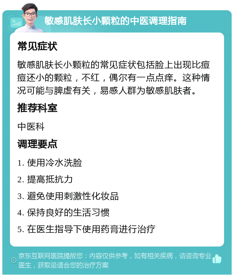 敏感肌肤长小颗粒的中医调理指南 常见症状 敏感肌肤长小颗粒的常见症状包括脸上出现比痘痘还小的颗粒，不红，偶尔有一点点痒。这种情况可能与脾虚有关，易感人群为敏感肌肤者。 推荐科室 中医科 调理要点 1. 使用冷水洗脸 2. 提高抵抗力 3. 避免使用刺激性化妆品 4. 保持良好的生活习惯 5. 在医生指导下使用药膏进行治疗