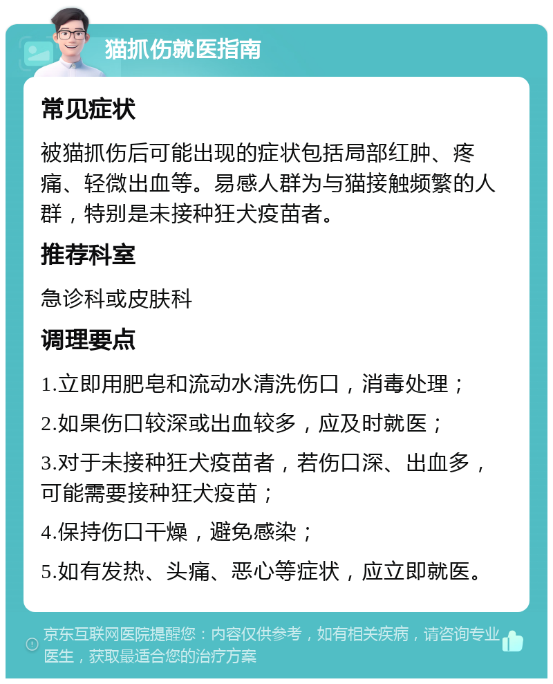 猫抓伤就医指南 常见症状 被猫抓伤后可能出现的症状包括局部红肿、疼痛、轻微出血等。易感人群为与猫接触频繁的人群，特别是未接种狂犬疫苗者。 推荐科室 急诊科或皮肤科 调理要点 1.立即用肥皂和流动水清洗伤口，消毒处理； 2.如果伤口较深或出血较多，应及时就医； 3.对于未接种狂犬疫苗者，若伤口深、出血多，可能需要接种狂犬疫苗； 4.保持伤口干燥，避免感染； 5.如有发热、头痛、恶心等症状，应立即就医。