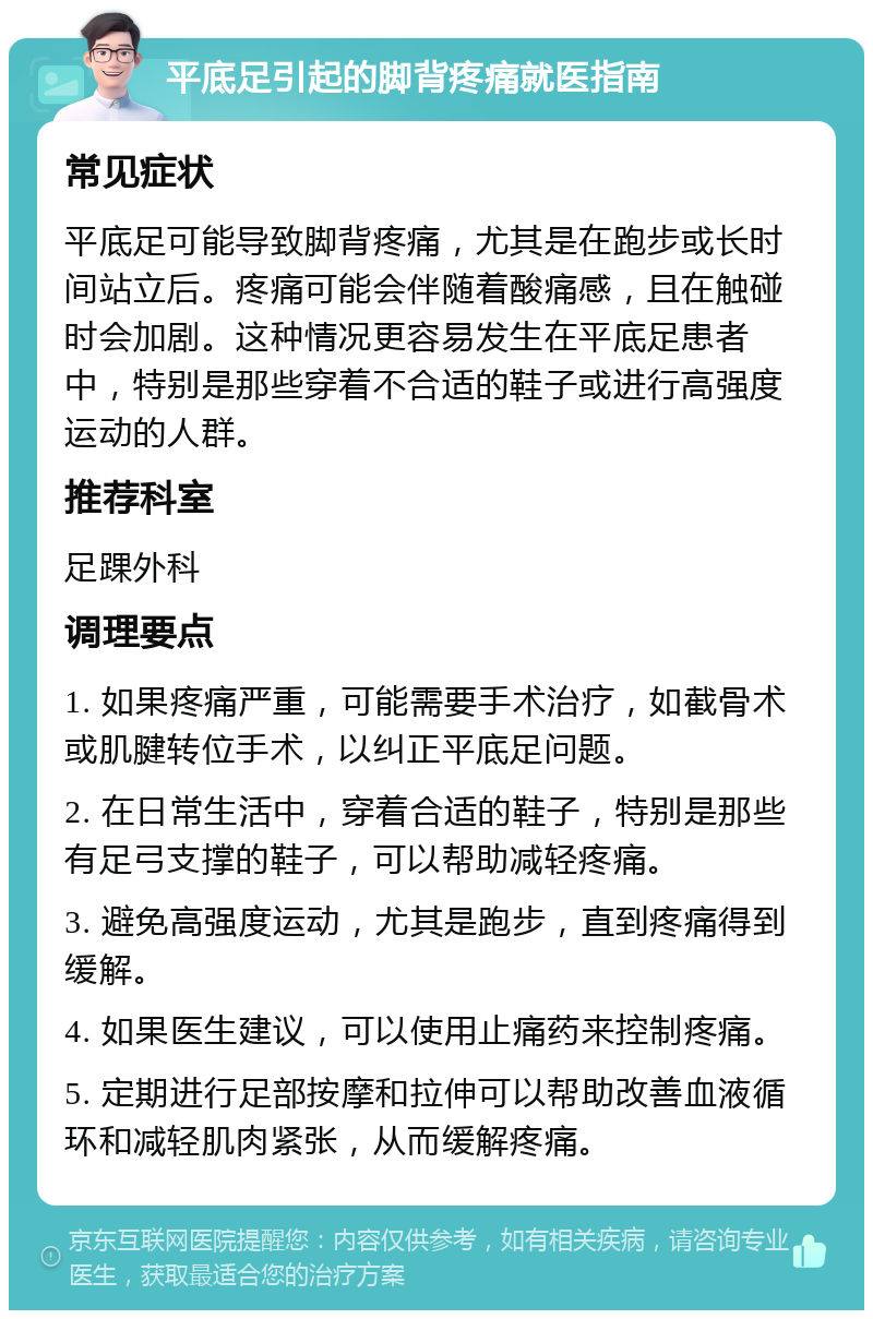 平底足引起的脚背疼痛就医指南 常见症状 平底足可能导致脚背疼痛，尤其是在跑步或长时间站立后。疼痛可能会伴随着酸痛感，且在触碰时会加剧。这种情况更容易发生在平底足患者中，特别是那些穿着不合适的鞋子或进行高强度运动的人群。 推荐科室 足踝外科 调理要点 1. 如果疼痛严重，可能需要手术治疗，如截骨术或肌腱转位手术，以纠正平底足问题。 2. 在日常生活中，穿着合适的鞋子，特别是那些有足弓支撑的鞋子，可以帮助减轻疼痛。 3. 避免高强度运动，尤其是跑步，直到疼痛得到缓解。 4. 如果医生建议，可以使用止痛药来控制疼痛。 5. 定期进行足部按摩和拉伸可以帮助改善血液循环和减轻肌肉紧张，从而缓解疼痛。