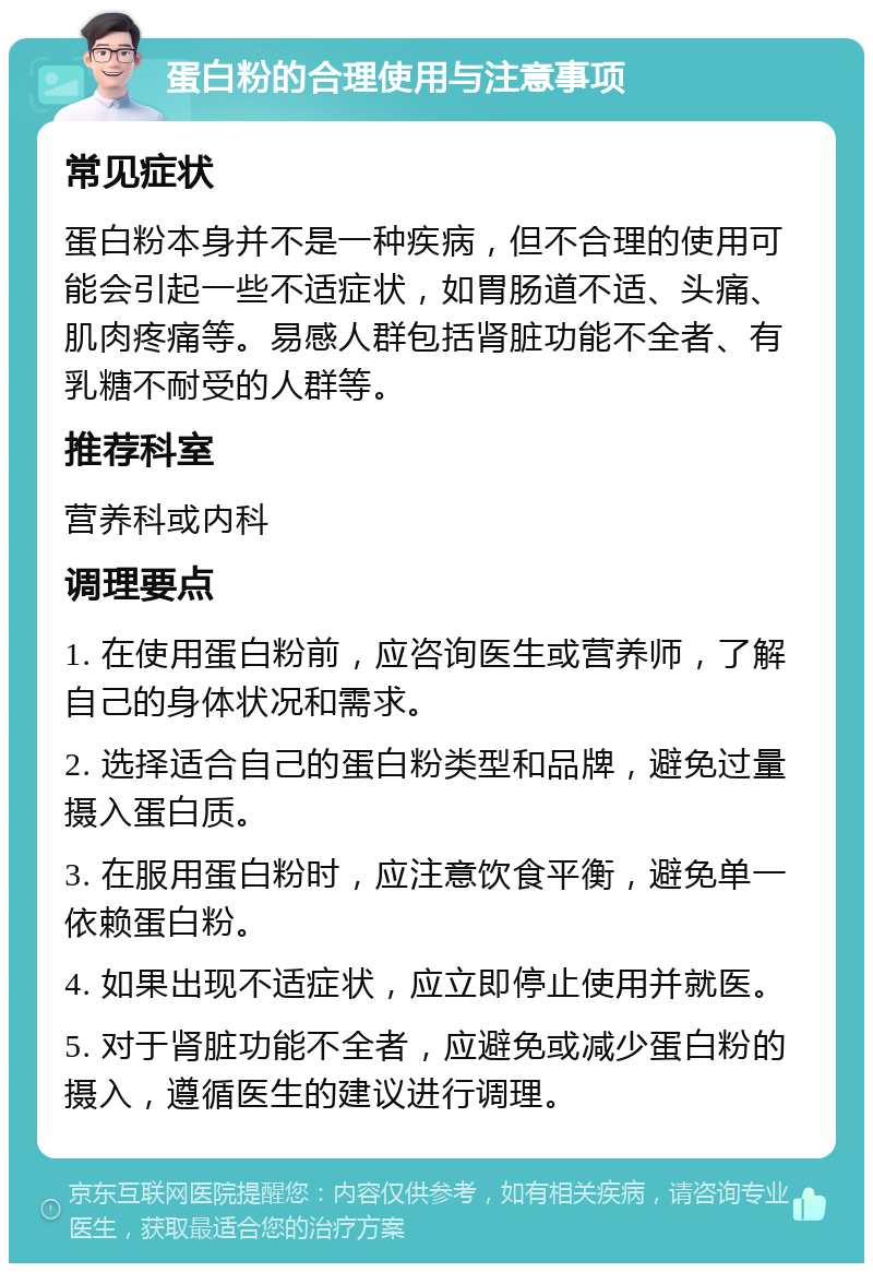 蛋白粉的合理使用与注意事项 常见症状 蛋白粉本身并不是一种疾病，但不合理的使用可能会引起一些不适症状，如胃肠道不适、头痛、肌肉疼痛等。易感人群包括肾脏功能不全者、有乳糖不耐受的人群等。 推荐科室 营养科或内科 调理要点 1. 在使用蛋白粉前，应咨询医生或营养师，了解自己的身体状况和需求。 2. 选择适合自己的蛋白粉类型和品牌，避免过量摄入蛋白质。 3. 在服用蛋白粉时，应注意饮食平衡，避免单一依赖蛋白粉。 4. 如果出现不适症状，应立即停止使用并就医。 5. 对于肾脏功能不全者，应避免或减少蛋白粉的摄入，遵循医生的建议进行调理。