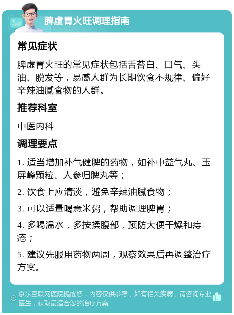 脾虚胃火旺调理指南 常见症状 脾虚胃火旺的常见症状包括舌苔白、口气、头油、脱发等，易感人群为长期饮食不规律、偏好辛辣油腻食物的人群。 推荐科室 中医内科 调理要点 1. 适当增加补气健脾的药物，如补中益气丸、玉屏峰颗粒、人参归脾丸等； 2. 饮食上应清淡，避免辛辣油腻食物； 3. 可以适量喝薏米粥，帮助调理脾胃； 4. 多喝温水，多按揉腹部，预防大便干燥和痔疮； 5. 建议先服用药物两周，观察效果后再调整治疗方案。