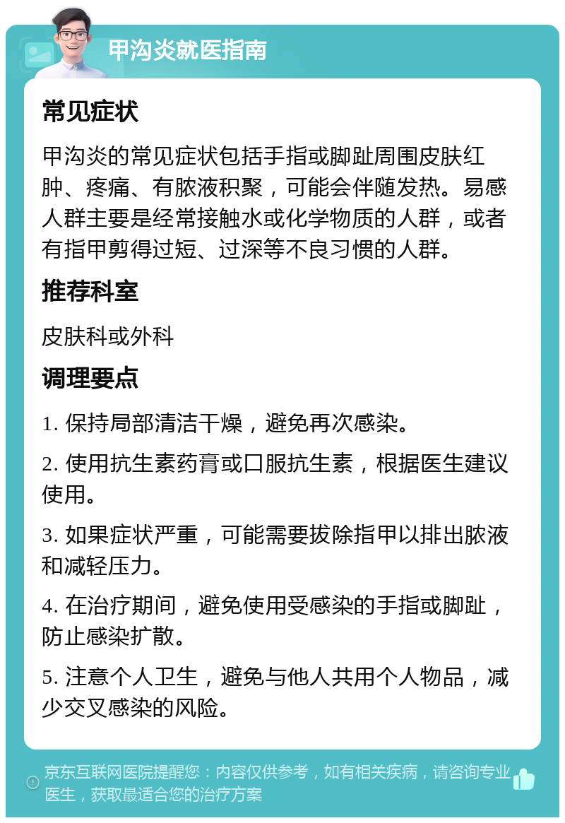 甲沟炎就医指南 常见症状 甲沟炎的常见症状包括手指或脚趾周围皮肤红肿、疼痛、有脓液积聚，可能会伴随发热。易感人群主要是经常接触水或化学物质的人群，或者有指甲剪得过短、过深等不良习惯的人群。 推荐科室 皮肤科或外科 调理要点 1. 保持局部清洁干燥，避免再次感染。 2. 使用抗生素药膏或口服抗生素，根据医生建议使用。 3. 如果症状严重，可能需要拔除指甲以排出脓液和减轻压力。 4. 在治疗期间，避免使用受感染的手指或脚趾，防止感染扩散。 5. 注意个人卫生，避免与他人共用个人物品，减少交叉感染的风险。