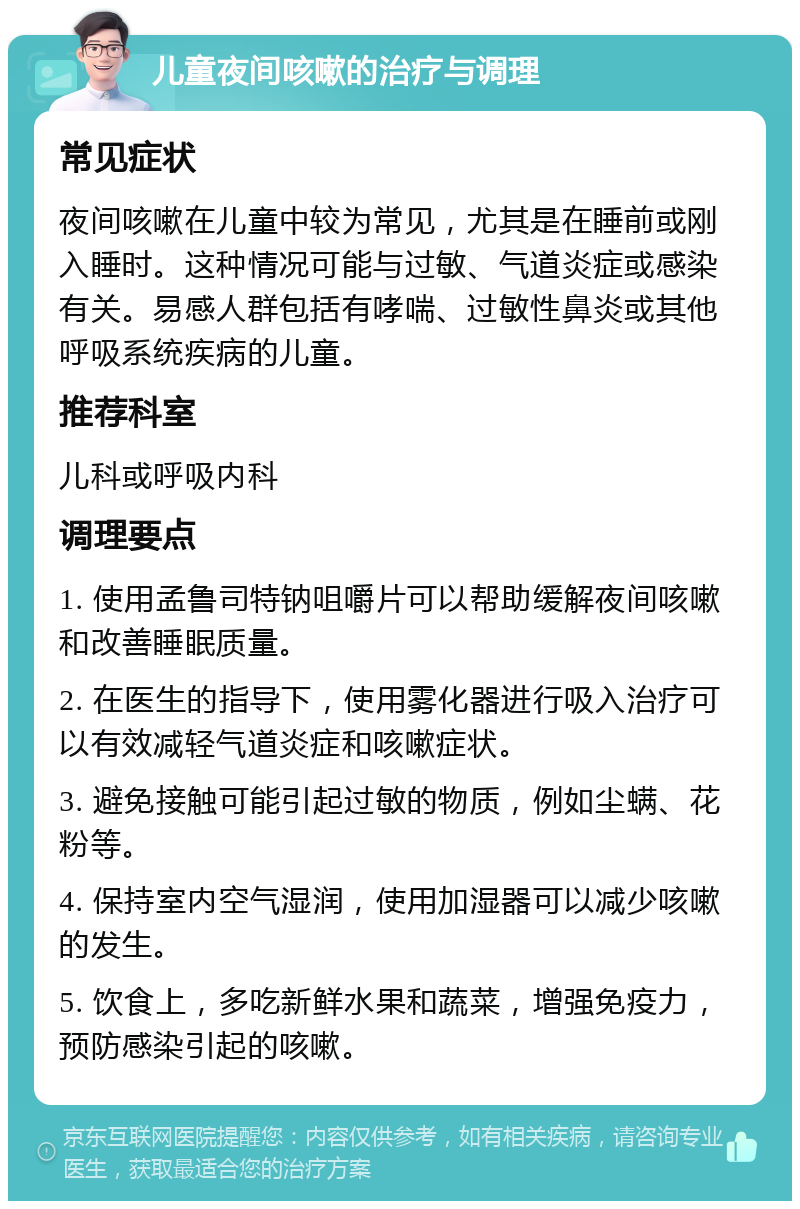 儿童夜间咳嗽的治疗与调理 常见症状 夜间咳嗽在儿童中较为常见，尤其是在睡前或刚入睡时。这种情况可能与过敏、气道炎症或感染有关。易感人群包括有哮喘、过敏性鼻炎或其他呼吸系统疾病的儿童。 推荐科室 儿科或呼吸内科 调理要点 1. 使用孟鲁司特钠咀嚼片可以帮助缓解夜间咳嗽和改善睡眠质量。 2. 在医生的指导下，使用雾化器进行吸入治疗可以有效减轻气道炎症和咳嗽症状。 3. 避免接触可能引起过敏的物质，例如尘螨、花粉等。 4. 保持室内空气湿润，使用加湿器可以减少咳嗽的发生。 5. 饮食上，多吃新鲜水果和蔬菜，增强免疫力，预防感染引起的咳嗽。