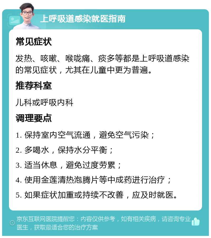 上呼吸道感染就医指南 常见症状 发热、咳嗽、喉咙痛、痰多等都是上呼吸道感染的常见症状，尤其在儿童中更为普遍。 推荐科室 儿科或呼吸内科 调理要点 1. 保持室内空气流通，避免空气污染； 2. 多喝水，保持水分平衡； 3. 适当休息，避免过度劳累； 4. 使用金莲清热泡腾片等中成药进行治疗； 5. 如果症状加重或持续不改善，应及时就医。