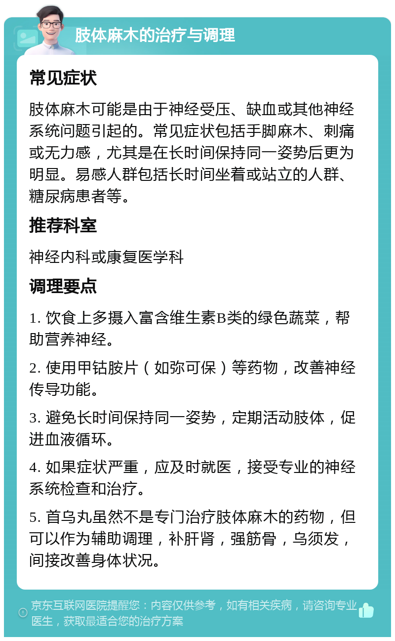 肢体麻木的治疗与调理 常见症状 肢体麻木可能是由于神经受压、缺血或其他神经系统问题引起的。常见症状包括手脚麻木、刺痛或无力感，尤其是在长时间保持同一姿势后更为明显。易感人群包括长时间坐着或站立的人群、糖尿病患者等。 推荐科室 神经内科或康复医学科 调理要点 1. 饮食上多摄入富含维生素B类的绿色蔬菜，帮助营养神经。 2. 使用甲钴胺片（如弥可保）等药物，改善神经传导功能。 3. 避免长时间保持同一姿势，定期活动肢体，促进血液循环。 4. 如果症状严重，应及时就医，接受专业的神经系统检查和治疗。 5. 首乌丸虽然不是专门治疗肢体麻木的药物，但可以作为辅助调理，补肝肾，强筋骨，乌须发，间接改善身体状况。