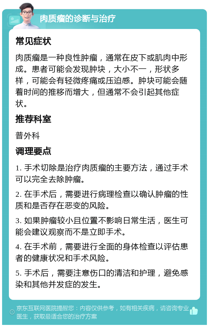 肉质瘤的诊断与治疗 常见症状 肉质瘤是一种良性肿瘤，通常在皮下或肌肉中形成。患者可能会发现肿块，大小不一，形状多样，可能会有轻微疼痛或压迫感。肿块可能会随着时间的推移而增大，但通常不会引起其他症状。 推荐科室 普外科 调理要点 1. 手术切除是治疗肉质瘤的主要方法，通过手术可以完全去除肿瘤。 2. 在手术后，需要进行病理检查以确认肿瘤的性质和是否存在恶变的风险。 3. 如果肿瘤较小且位置不影响日常生活，医生可能会建议观察而不是立即手术。 4. 在手术前，需要进行全面的身体检查以评估患者的健康状况和手术风险。 5. 手术后，需要注意伤口的清洁和护理，避免感染和其他并发症的发生。