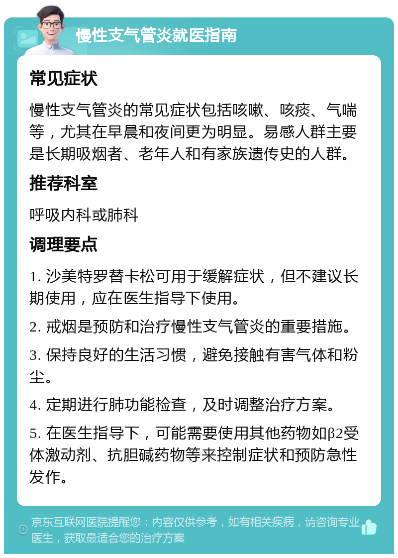 慢性支气管炎就医指南 常见症状 慢性支气管炎的常见症状包括咳嗽、咳痰、气喘等，尤其在早晨和夜间更为明显。易感人群主要是长期吸烟者、老年人和有家族遗传史的人群。 推荐科室 呼吸内科或肺科 调理要点 1. 沙美特罗替卡松可用于缓解症状，但不建议长期使用，应在医生指导下使用。 2. 戒烟是预防和治疗慢性支气管炎的重要措施。 3. 保持良好的生活习惯，避免接触有害气体和粉尘。 4. 定期进行肺功能检查，及时调整治疗方案。 5. 在医生指导下，可能需要使用其他药物如β2受体激动剂、抗胆碱药物等来控制症状和预防急性发作。