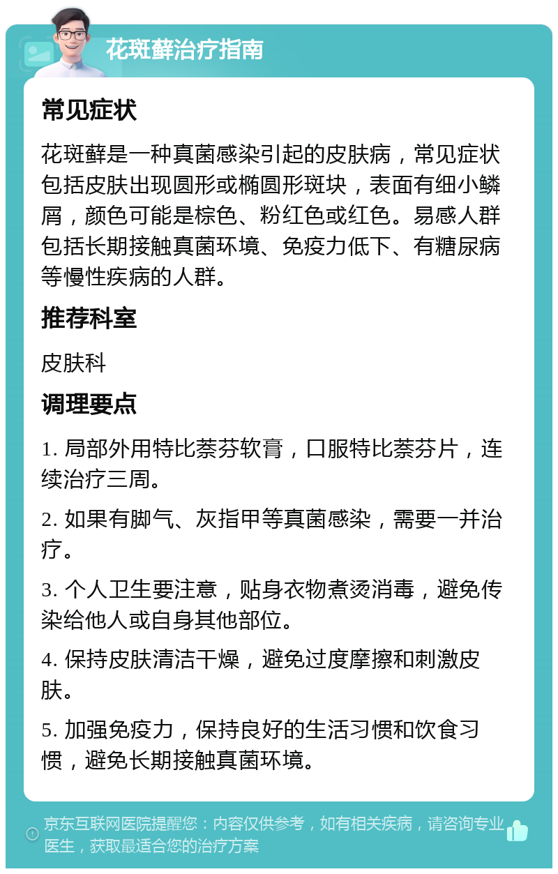 花斑藓治疗指南 常见症状 花斑藓是一种真菌感染引起的皮肤病，常见症状包括皮肤出现圆形或椭圆形斑块，表面有细小鳞屑，颜色可能是棕色、粉红色或红色。易感人群包括长期接触真菌环境、免疫力低下、有糖尿病等慢性疾病的人群。 推荐科室 皮肤科 调理要点 1. 局部外用特比萘芬软膏，口服特比萘芬片，连续治疗三周。 2. 如果有脚气、灰指甲等真菌感染，需要一并治疗。 3. 个人卫生要注意，贴身衣物煮烫消毒，避免传染给他人或自身其他部位。 4. 保持皮肤清洁干燥，避免过度摩擦和刺激皮肤。 5. 加强免疫力，保持良好的生活习惯和饮食习惯，避免长期接触真菌环境。