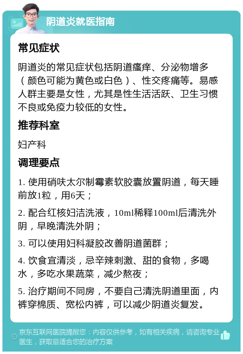 阴道炎就医指南 常见症状 阴道炎的常见症状包括阴道瘙痒、分泌物增多（颜色可能为黄色或白色）、性交疼痛等。易感人群主要是女性，尤其是性生活活跃、卫生习惯不良或免疫力较低的女性。 推荐科室 妇产科 调理要点 1. 使用硝呋太尔制霉素软胶囊放置阴道，每天睡前放1粒，用6天； 2. 配合红核妇洁洗液，10ml稀释100ml后清洗外阴，早晚清洗外阴； 3. 可以使用妇科凝胶改善阴道菌群； 4. 饮食宜清淡，忌辛辣刺激、甜的食物，多喝水，多吃水果蔬菜，减少熬夜； 5. 治疗期间不同房，不要自己清洗阴道里面，内裤穿棉质、宽松内裤，可以减少阴道炎复发。