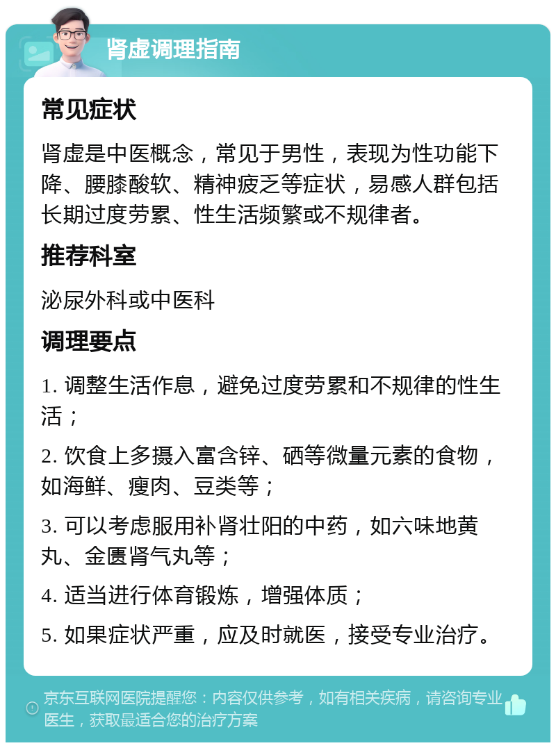 肾虚调理指南 常见症状 肾虚是中医概念，常见于男性，表现为性功能下降、腰膝酸软、精神疲乏等症状，易感人群包括长期过度劳累、性生活频繁或不规律者。 推荐科室 泌尿外科或中医科 调理要点 1. 调整生活作息，避免过度劳累和不规律的性生活； 2. 饮食上多摄入富含锌、硒等微量元素的食物，如海鲜、瘦肉、豆类等； 3. 可以考虑服用补肾壮阳的中药，如六味地黄丸、金匮肾气丸等； 4. 适当进行体育锻炼，增强体质； 5. 如果症状严重，应及时就医，接受专业治疗。