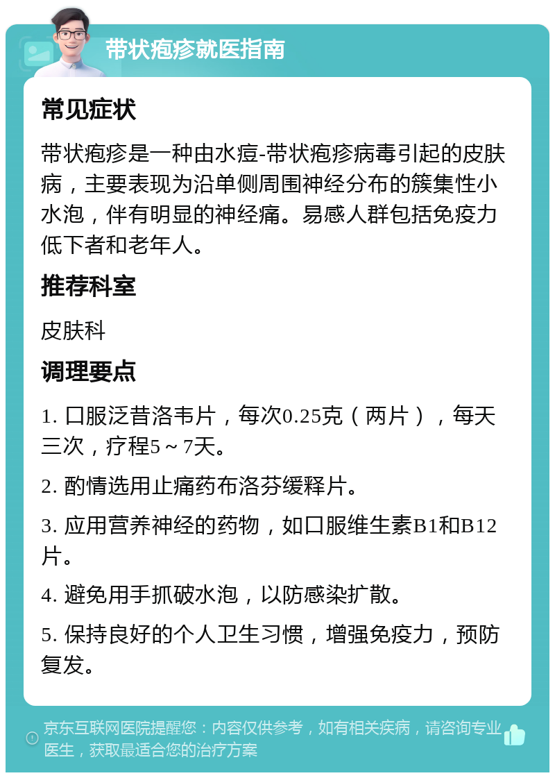 带状疱疹就医指南 常见症状 带状疱疹是一种由水痘-带状疱疹病毒引起的皮肤病，主要表现为沿单侧周围神经分布的簇集性小水泡，伴有明显的神经痛。易感人群包括免疫力低下者和老年人。 推荐科室 皮肤科 调理要点 1. 口服泛昔洛韦片，每次0.25克（两片），每天三次，疗程5～7天。 2. 酌情选用止痛药布洛芬缓释片。 3. 应用营养神经的药物，如口服维生素B1和B12片。 4. 避免用手抓破水泡，以防感染扩散。 5. 保持良好的个人卫生习惯，增强免疫力，预防复发。